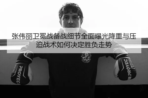 张伟丽卫冕战备战细节全面曝光降重与压迫战术如何决定胜负走势